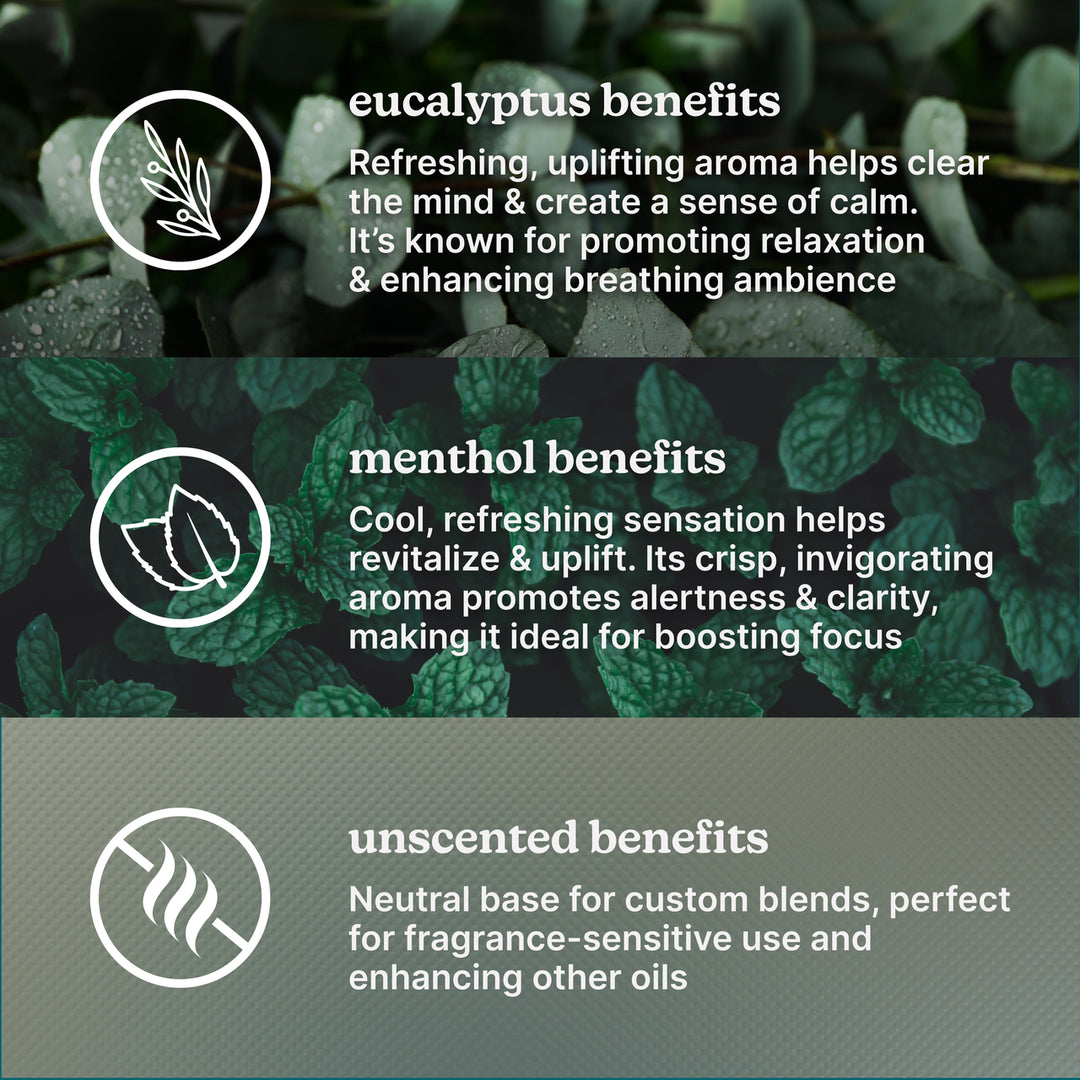 eucalyptus benefits-Refreshing, uplifting aroma helps clear the mind & create a sense of calm. It's known for promoting relaxation & enhancing breathing ambience.
menthol benefits-Cool, refreshing sensation helps revitalize & uplift. Its crisp, invigorating aroma promotes alertness & clarity, making it ideal for boosting focus.
unscented benefits-Neutral base for custom blends, perfect for fragrance-sensitive use and enhancing other oils